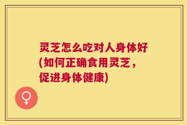灵芝怎么吃对人身体好(如何正确食用灵芝，促进身体健康)
