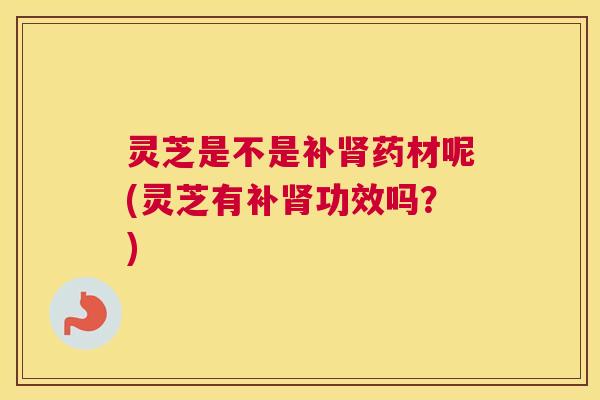 灵芝是不是补肾药材呢(灵芝有补肾功效吗？)