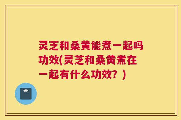 灵芝和桑黄能煮一起吗功效(灵芝和桑黄煮在一起有什么功效?) 灵芝和桑黄能煮一起吗功效(灵芝和桑黄煮在一起有什么功效?)