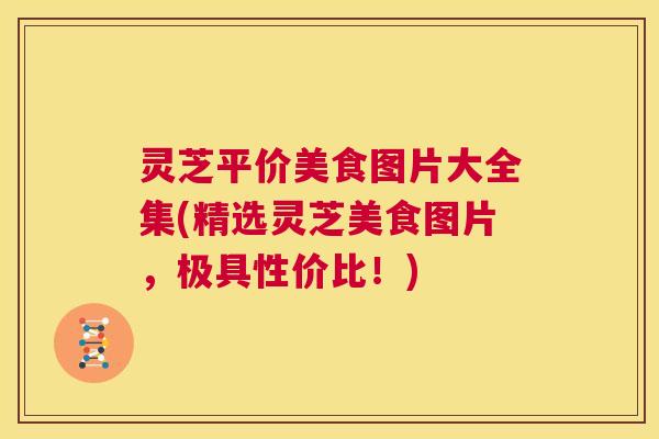 灵芝平价美食图片大全集(精选灵芝美食图片，极具性价比！)