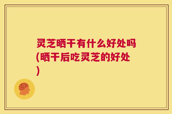 灵芝晒干有什么好处吗(晒干后吃灵芝的好处)