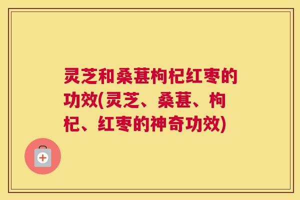 灵芝和桑葚枸杞红枣的功效(灵芝、桑葚、枸杞、红枣的神奇功效)
