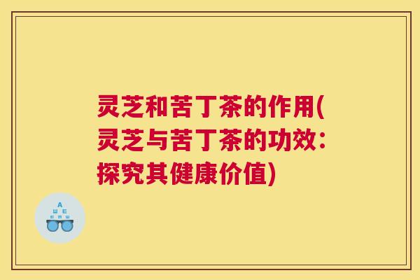 灵芝和苦丁茶的作用(灵芝与苦丁茶的功效：探究其健康价值)
