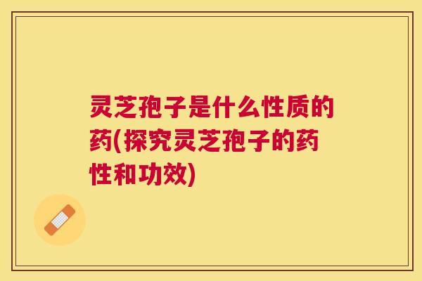 灵芝孢子是什么性质的药(探究灵芝孢子的药性和功效)