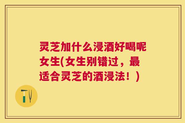 灵芝加什么浸酒好喝呢女生(女生别错过,适合灵芝的酒浸法!) 灵芝加什么浸酒好喝呢女生(女生别错过,适合灵芝的酒浸法!)