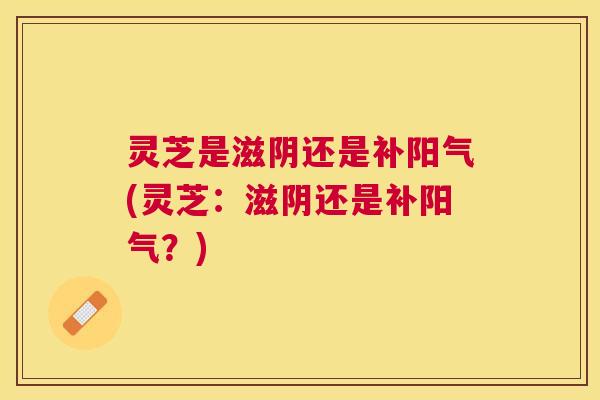 灵芝是滋阴还是补阳气(灵芝：滋阴还是补阳气？)