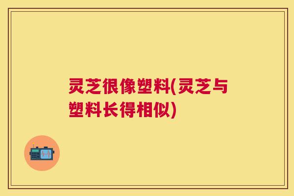 灵芝很像塑料(灵芝与塑料长得相似)