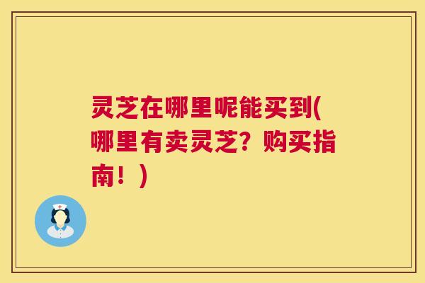 灵芝在哪里呢能买到(哪里有卖灵芝？购买指南！)