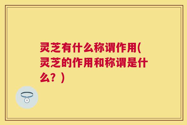 灵芝有什么称谓作用(灵芝的作用和称谓是什么?) 灵芝有什么称谓作用(灵芝的作用和称谓是什么?)