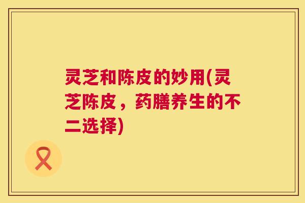 灵芝和陈皮的妙用(灵芝陈皮，药膳养生的不二选择)