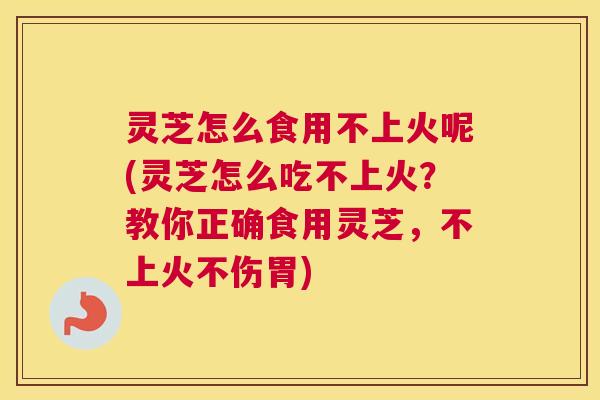 灵芝怎么食用不上火呢(灵芝怎么吃不上火？教你正确食用灵芝，不上火不伤胃)
