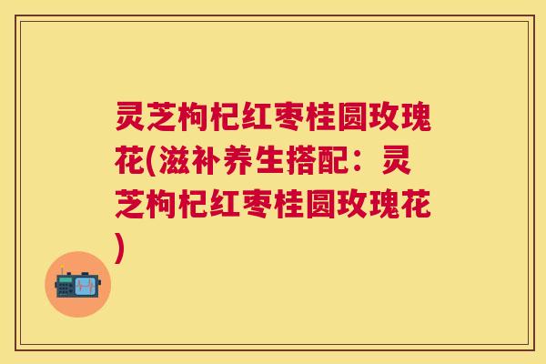 灵芝枸杞红枣桂圆玫瑰花(滋补养生搭配：灵芝枸杞红枣桂圆玫瑰花)