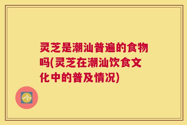 灵芝是潮汕普遍的食物吗(灵芝在潮汕饮食文化中的普及情况)