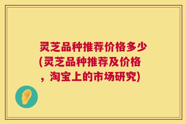 灵芝品种推荐价格多少(灵芝品种推荐及价格，淘宝上的市场研究)