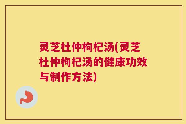 灵芝杜仲枸杞汤(灵芝杜仲枸杞汤的健康功效与制作方法)