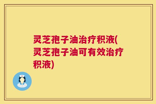 灵芝孢子油治疗积液(灵芝孢子油可有效治疗积液)