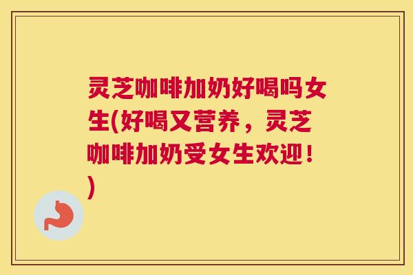 灵芝咖啡加奶好喝吗女生(好喝又营养，灵芝咖啡加奶受女生欢迎！)