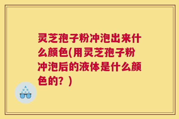 灵芝孢子粉冲泡出来什么颜色(用灵芝孢子粉冲泡后的液体是什么颜色的?) 灵芝孢子粉冲泡出来什么颜色(用灵芝孢子粉冲泡后的液体是什么颜色的?)