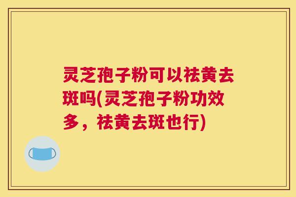 灵芝孢子粉可以祛黄去斑吗(灵芝孢子粉功效多，祛黄去斑也行)