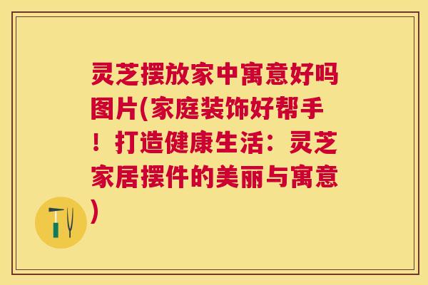 灵芝摆放家中寓意好吗图片(家庭装饰好帮手！打造健康生活：灵芝家居摆件的美丽与寓意)