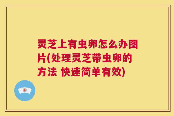 灵芝上有虫卵怎么办图片(处理灵芝带虫卵的方法 快速简单有效)