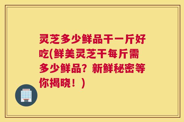 灵芝多少鲜品干一斤好吃(鲜美灵芝干每斤需多少鲜品？新鲜秘密等你揭晓！)