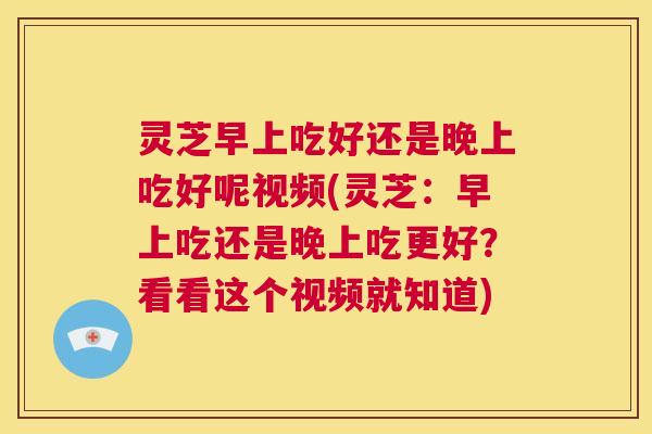 灵芝早上吃好还是晚上吃好呢视频(灵芝：早上吃还是晚上吃更好？看看这个视频就知道)