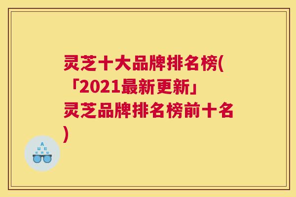 灵芝十大品牌排名榜(「2021最新更新」灵芝品牌排名榜前十名)