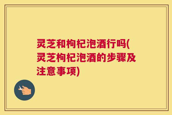 灵芝和枸杞泡酒行吗(灵芝枸杞泡酒的步骤及注意事项)