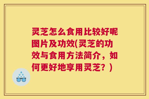灵芝怎么食用比较好呢图片及功效(灵芝的功效与食用方法简介，如何更好地享用灵芝？)