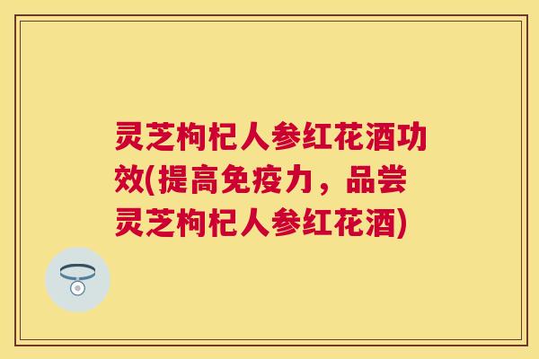 灵芝枸杞人参红花酒功效(提高免疫力，品尝灵芝枸杞人参红花酒)