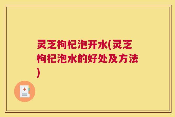 灵芝枸杞泡开水(灵芝枸杞泡水的好处及方法)