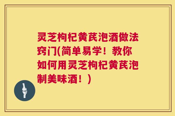灵芝枸杞黄芪泡酒做法窍门(简单易学！教你如何用灵芝枸杞黄芪泡制美味酒！)