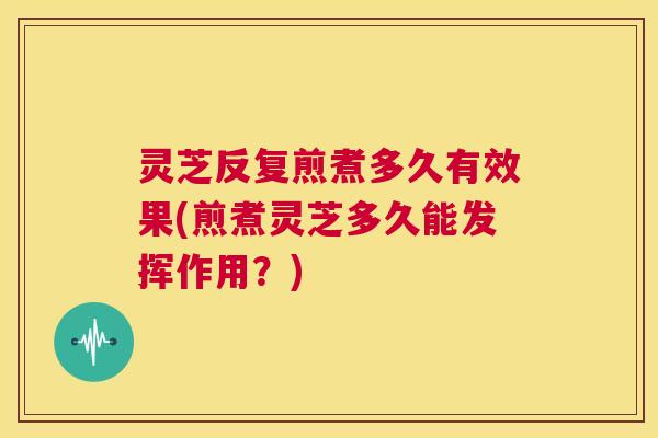灵芝反复煎煮多久有效果(煎煮灵芝多久能发挥作用？)