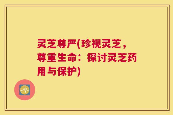 灵芝尊严(珍视灵芝，尊重生命：探讨灵芝药用与保护)
