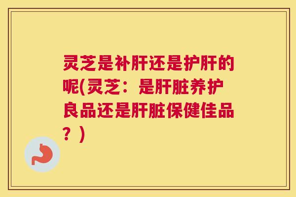 灵芝是补肝还是护肝的呢(灵芝：是肝脏养护良品还是肝脏保健佳品？)