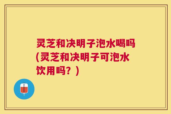灵芝和决明子泡水喝吗(灵芝和决明子可泡水饮用吗？)