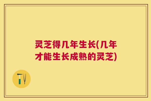 灵芝得几年生长(几年才能生长成熟的灵芝)