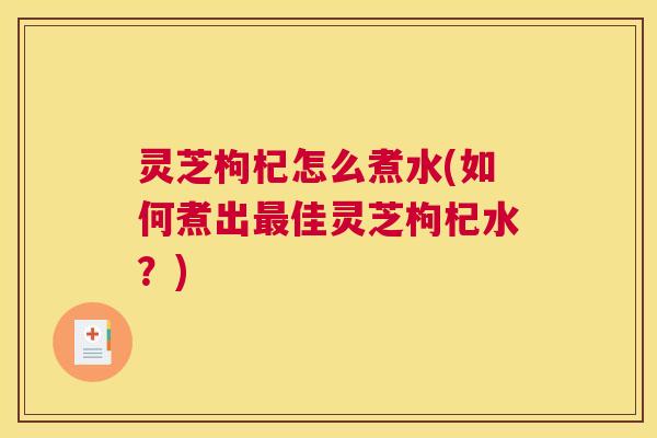 灵芝枸杞怎么煮水(如何煮出最佳灵芝枸杞水？)