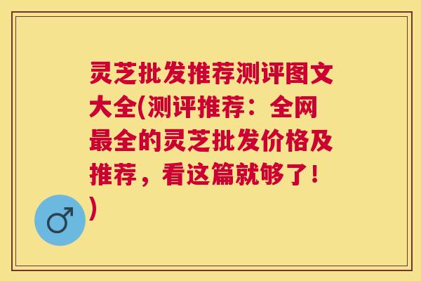 灵芝批发推荐测评图文大全(测评推荐：全网最全的灵芝批发价格及推荐，看这篇就够了！)