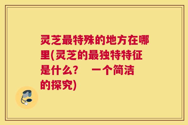 灵芝最特殊的地方在哪里(灵芝的最独特特征是什么？  一个简洁的探究)