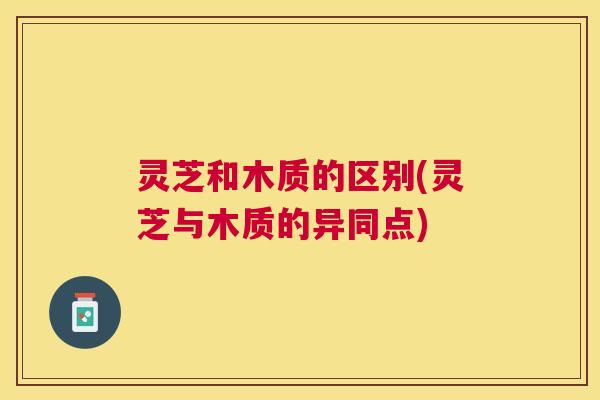灵芝和木质的区别(灵芝与木质的异同点)
