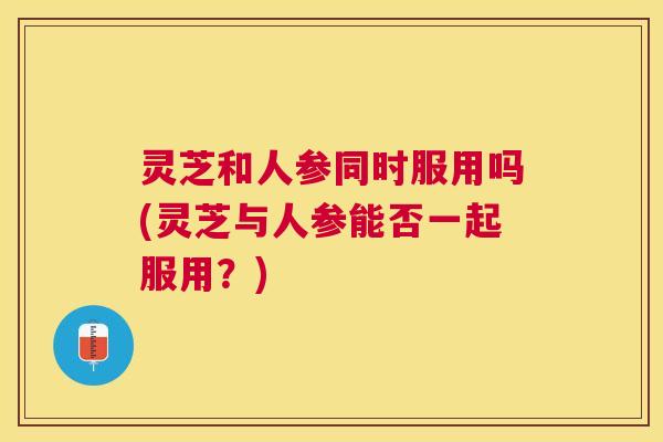 灵芝和人参同时服用吗(灵芝与人参能否一起服用？)