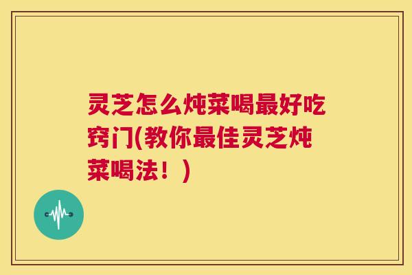 灵芝怎么炖菜喝最好吃窍门(教你最佳灵芝炖菜喝法！)