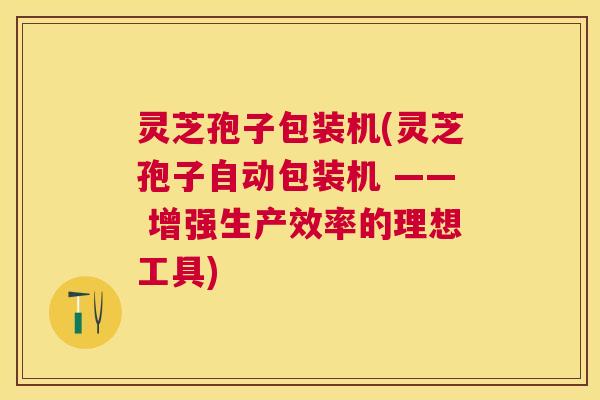 灵芝孢子包装机(灵芝孢子自动包装机 —— 增强生产效率的理想工具) 灵芝孢子包装机(灵芝孢子自动包装机 —— 增强生产效率的理想工具)