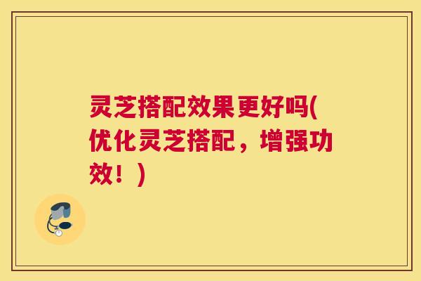 灵芝搭配效果更好吗(优化灵芝搭配，增强功效！)