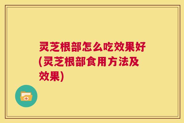 灵芝根部怎么吃效果好(灵芝根部食用方法及效果)