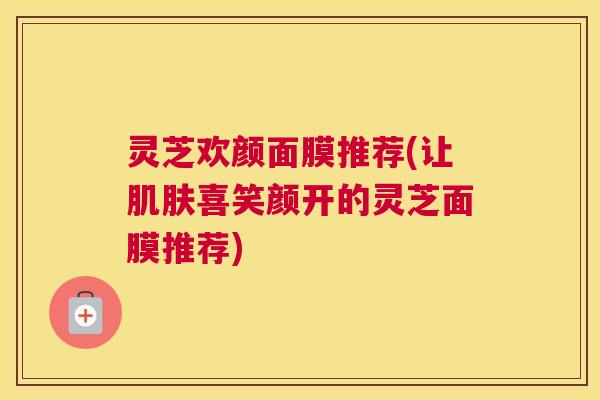 灵芝欢颜面膜推荐(让肌肤喜笑颜开的灵芝面膜推荐)