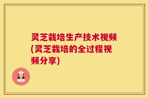 灵芝栽培生产技术视频(灵芝栽培的全过程视频分享)
