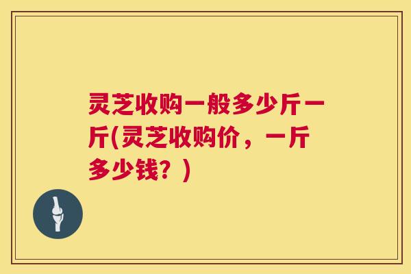 灵芝收购一般多少斤一斤(灵芝收购价,一斤多少钱?) 灵芝收购一般多少斤一斤(灵芝收购价,一斤多少钱?)